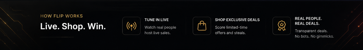 How FLIP Works — Live. Shop. Win. Tune in Live: watch real people host live sales. Shop Exclusive Deals: score limited-time offers and steals. Real People. Real Deals: transparent deals, no bots, no gimmicks.